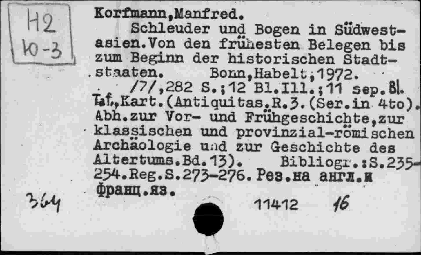 ﻿Kor ftoann, Manfred •
Schleuder und Bogen in SÜdwest-asien.Von den frühesten Belegen bis zum Beginn der historischen Stadtstaaten.	Bonn,Kabeltj1972.
.	/7/,282 S.;12 Bl.Ill.;TI sep.Bl.
*bb,Kart. (Antiquitas.R.5« (Ser.in 4to). Abh.zur Vor- und Frühgeschichte,zur klassischen und provinzial-römischen Archäologie uad zur Geschichte des Altertums.Bd.15). Bibliogx.:s.255-254. Reg. s. 275-276. Рев. на англ.и

франц.яз.

11412